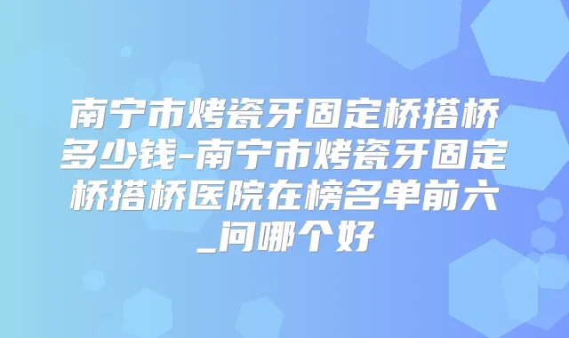 南宁市烤瓷牙固定桥搭桥多少钱-南宁市烤瓷牙固定桥搭桥医院在榜名单前六_问哪个好