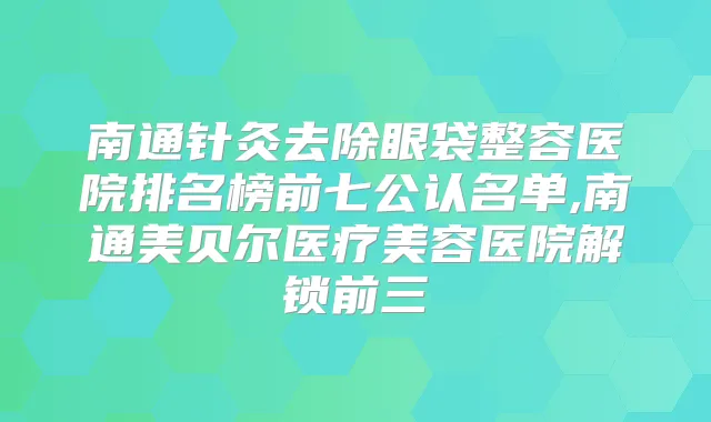 南通针灸去除眼袋整容医院排名榜前七公认名单,南通美贝尔医疗美容医院解锁前三