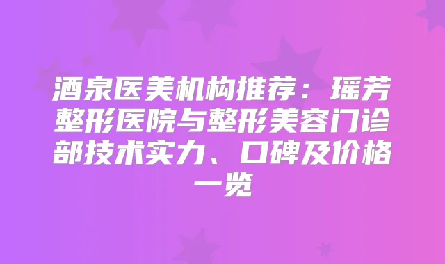 酒泉医美机构推荐:瑶芳整形医院与整形美容门诊部技术实力、口碑及价格一览