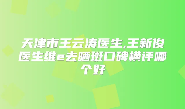 天津市王云涛医生,王新俊医生维e去晒斑口碑横评哪个好