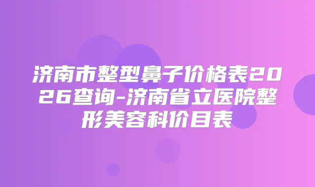 济南市整型鼻子价格表2026查询-济南省立医院整形美容科价目表