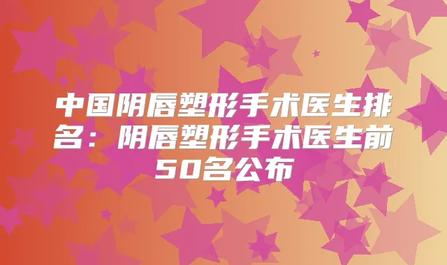 中国阴唇塑形手术医生排名：阴唇塑形手术医生前50名公布