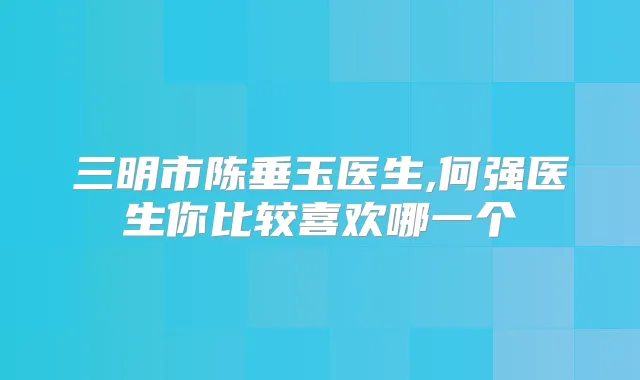 三明市陈垂玉医生,何强医生你比较喜欢哪一个
