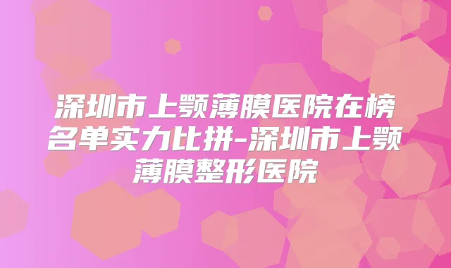 深圳市上颚薄膜医院在榜名单实力比拼-深圳市上颚薄膜整形医院