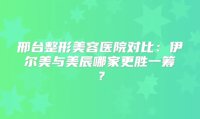邢台整形美容医院对比：伊尔美与美辰哪家更胜一筹？
