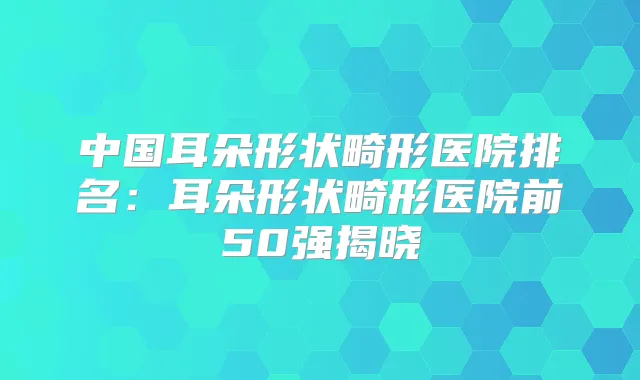 中国耳朵形状畸形医院排名：耳朵形状畸形医院前50强揭晓