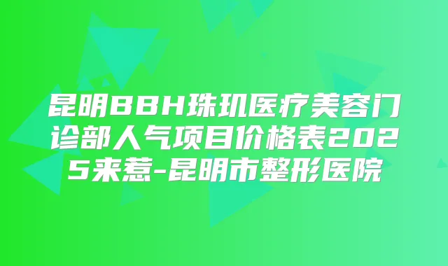 昆明BBH珠玑医疗美容门诊部人气项目价格表2025来惹-昆明市整形医院