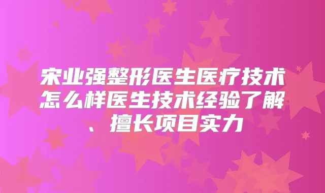 宋业强整形医生医疗技术怎么样医生技术经验了解、擅长项目实力
