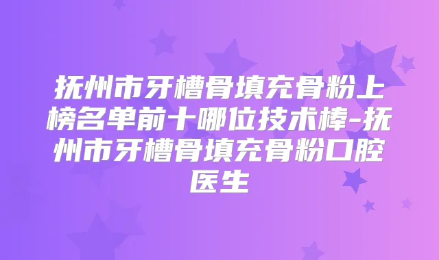 抚州市牙槽骨填充骨粉上榜名单前十哪位技术棒-抚州市牙槽骨填充骨粉口腔医生