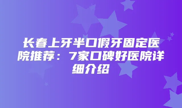 长春上牙半口假牙固定医院推荐：7家口碑好医院详细介绍