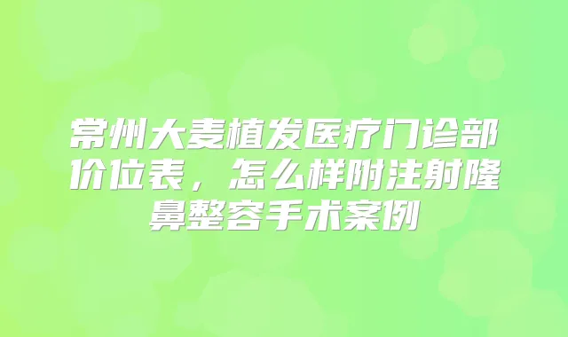 常州大麦植发医疗门诊部价位表，怎么样附注射隆鼻整容手术案例