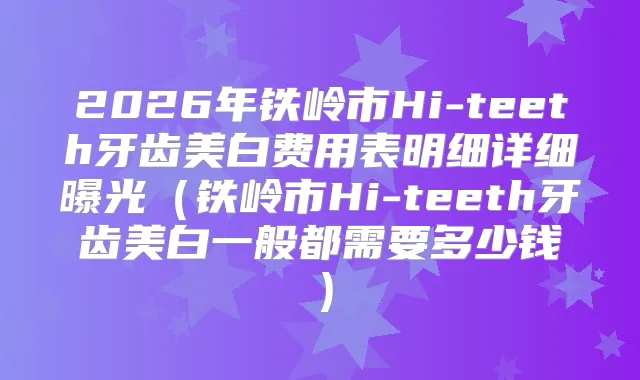 2026年铁岭市Hi-teeth牙齿美白费用表明细详细曝光（铁岭市Hi-teeth牙齿美白一般都需要多少钱）