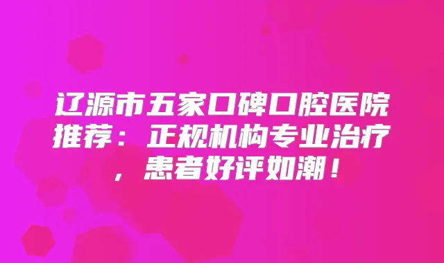 辽源市五家口碑口腔医院推荐：正规机构专业，患者好评如潮！