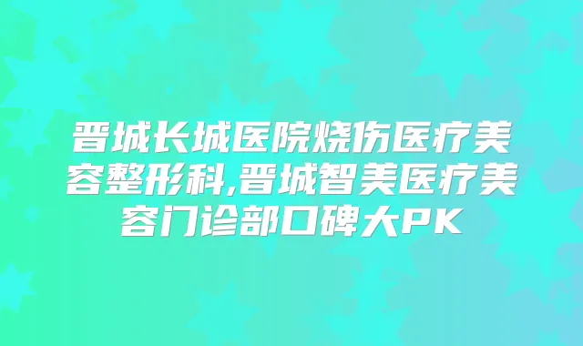 晋城长城医院烧伤医疗美容整形科,晋城智美医疗美容门诊部口碑大PK
