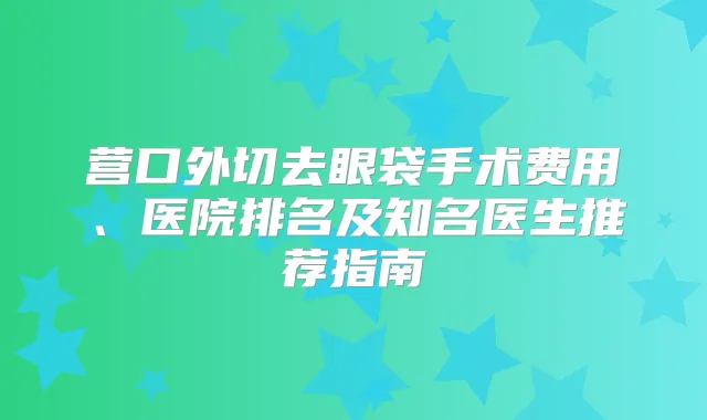 营口外切去眼袋手术费用、医院排名及知名医生推荐指南