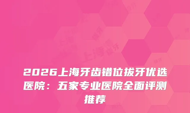 2026上海牙齿错位拔牙优选医院：五家专业医院全面评测推荐