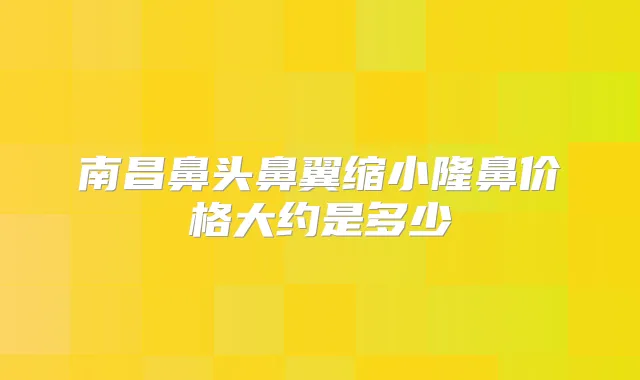 南昌鼻头鼻翼缩小隆鼻价格大约是多少