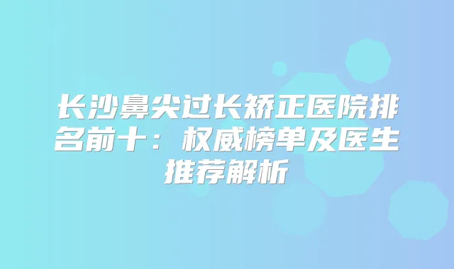 长沙鼻尖过长矫正医院排名前十:榜单及医生推荐解析