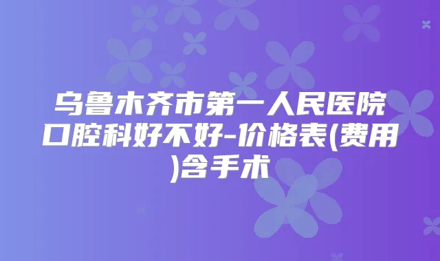 乌鲁木齐市第一人民医院口腔科好不好-价格表(费用)含手术