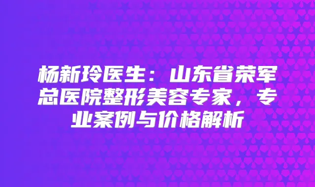 杨新玲医生：山东省荣军总医院整形美容专家，专业案例与价格解析