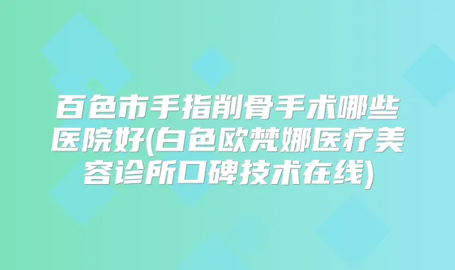 百色市手指削骨手术哪些医院好(白色欧梵娜医疗美容诊所口碑技术在线)