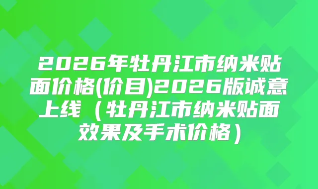 2026年牡丹江市纳米贴面价格(价目)2026版诚意上线（牡丹江市纳米贴面效果及手术价格）
