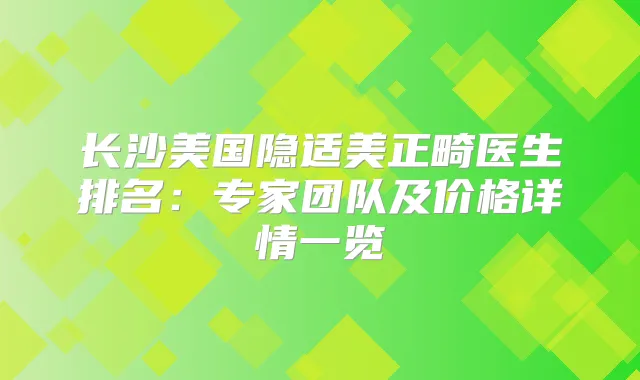 长沙美国隐适美正畸医生排名：专家团队及价格详情一览