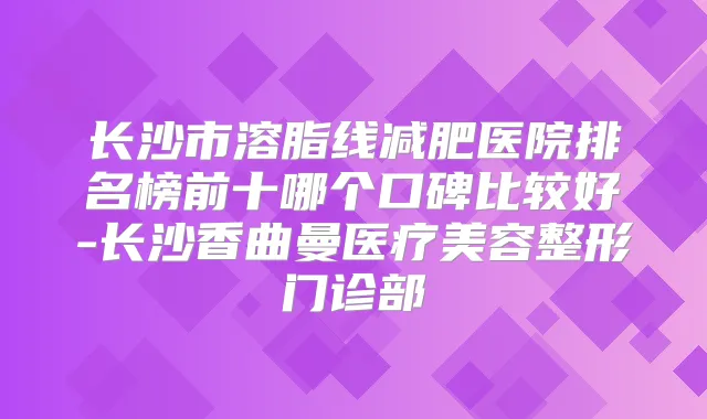 长沙市溶脂线减肥医院排名榜前十哪个口碑比较好-长沙香曲曼医疗美容整形门诊部