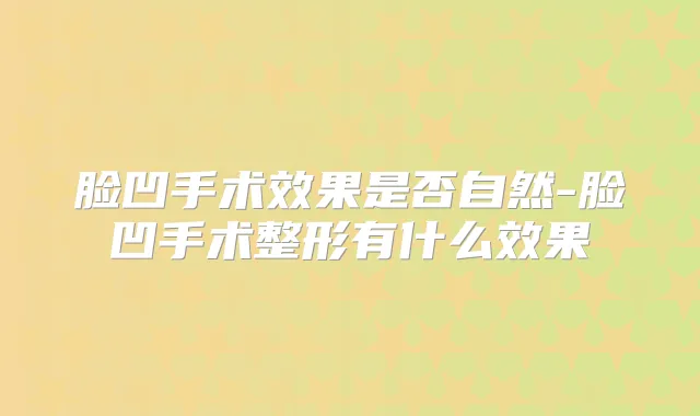 脸凹手术效果是否自然-脸凹手术整形有什么效果
