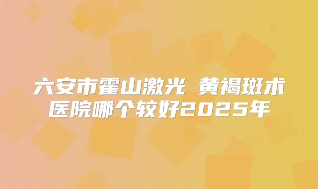 六安市霍山激光袪黄褐斑术医院哪个较好2025年