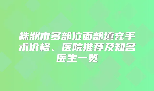 株洲市多部位面部填充手术价格、医院推荐及知名医生一览