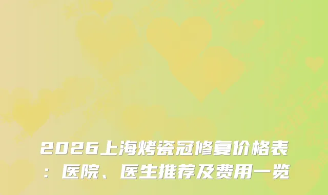 2026上海烤瓷冠修复价格表：医院、医生推荐及费用一览