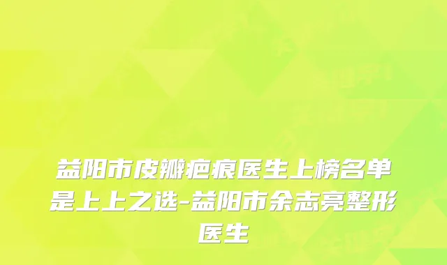 益阳市皮瓣疤痕医生上榜名单是上上之选-益阳市余志亮整形医生