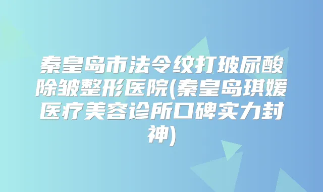 秦皇岛市法令纹打玻尿酸除皱整形医院(秦皇岛琪媛医疗美容诊所口碑实力封神)