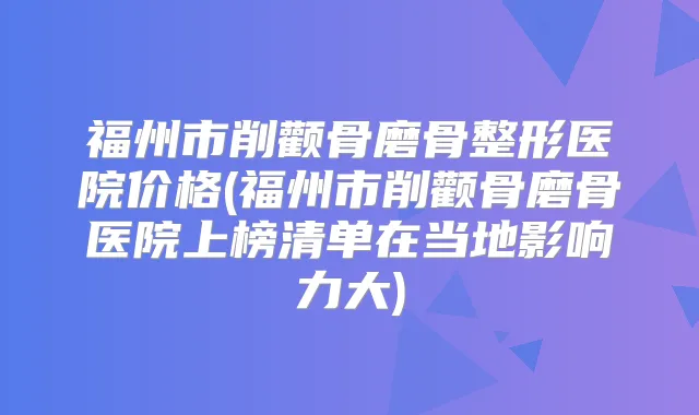 福州市削颧骨磨骨整形医院价格(福州市削颧骨磨骨医院上榜清单在当地影响力大)
