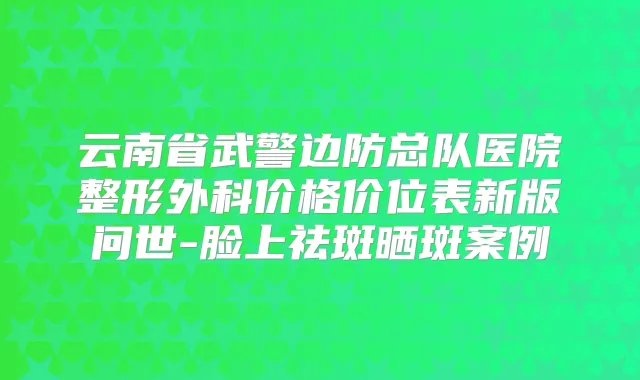 云南省武警边防总队医院整形外科价格价位表新版问世-脸上祛斑晒斑案例