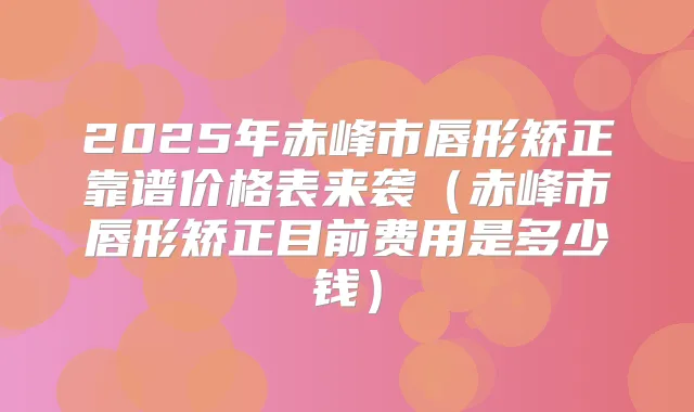 2025年赤峰市唇形矫正靠谱价格表来袭（赤峰市唇形矫正目前费用是多少钱）