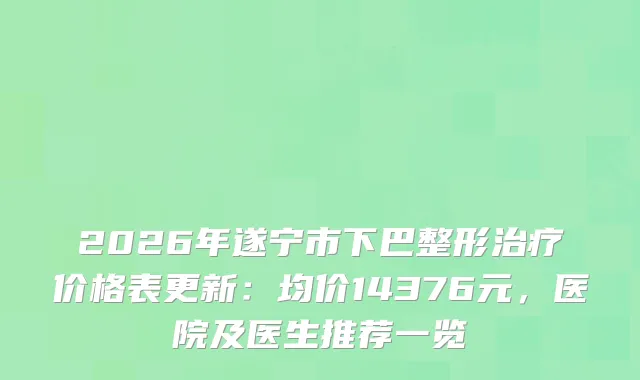 2026年遂宁市下巴整形价格表更新:均价14376元,医院及医生推荐一览