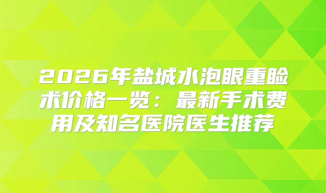 2026年盐城水泡眼重睑术价格一览：新手术费用及知名医院医生推荐