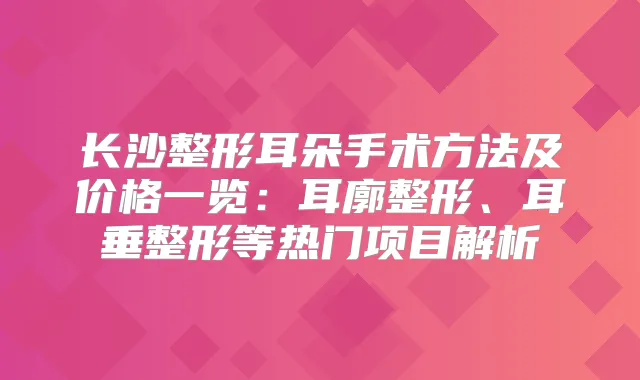 长沙整形耳朵手术方法及价格一览:耳廓整形、耳垂整形等热门项目解析