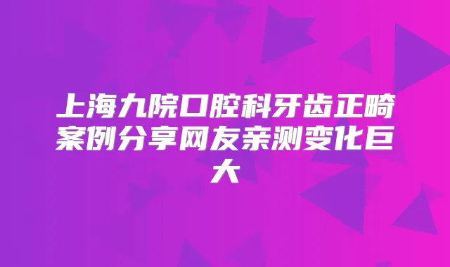 上海九院口腔科牙齿正畸案例分享网友亲测变化巨大