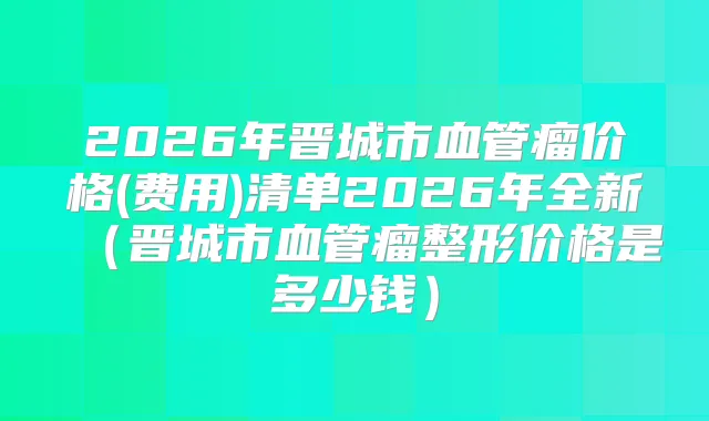 2026年晋城市血管瘤价格(费用)清单2026年全新（晋城市血管瘤整形价格是多少钱）
