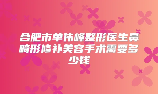 合肥市单伟峰整形医生鼻畸形修补美容手术需要多少钱