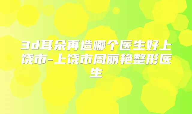 3d耳朵再造哪个医生好上饶市-上饶市周丽艳整形医生