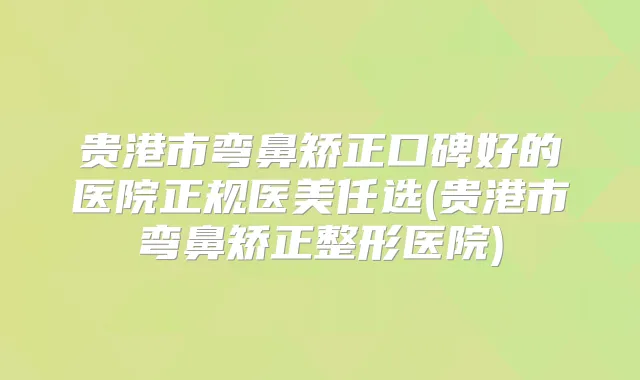 贵港市弯鼻矫正口碑好的医院正规医美任选(贵港市弯鼻矫正整形医院)