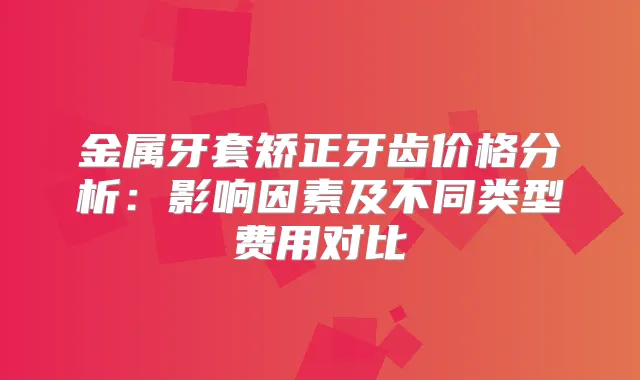 金属牙套矫正牙齿价格分析：影响因素及不同类型费用对比
