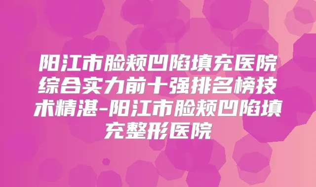 阳江市脸颊凹陷填充医院综合实力前十强排名榜技术精湛-阳江市脸颊凹陷填充整形医院