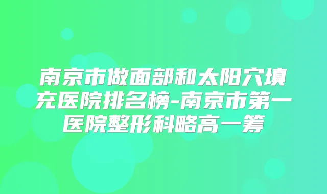 南京市做面部和太阳穴填充医院排名榜-南京市第一医院整形科略高一筹
