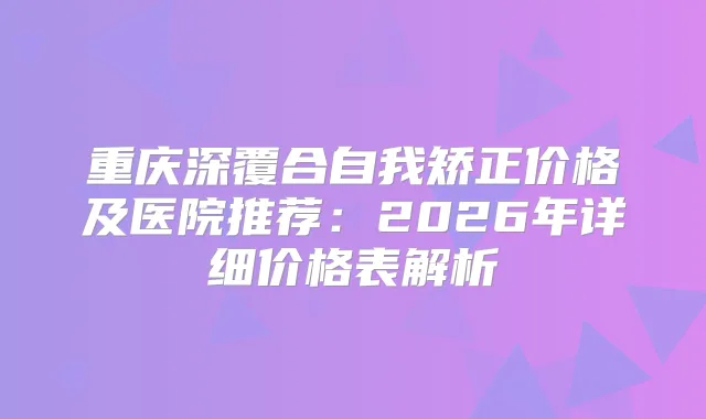 重庆深覆合自我矫正价格及医院推荐:2026年详细价格表解析