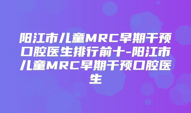 阳江市儿童MRC早期干预口腔医生排行前十-阳江市儿童MRC早期干预口腔医生